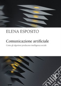 Comunicazione artificiale. Come gli algoritmi producono intelligenza sociale libro di Esposito Elena