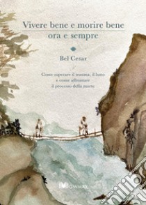 Vivere bene e morire bene ora e sempre. Come superare il trauma del lutto e come affrontare il processo della morte libro di Cesar Bel; Zincone R. (cur.)