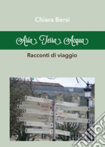 Aria, terra, acqua. Racconti di viaggio libro di Bersi Chiara