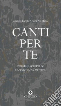 Canti per te. Poesie e scritti di un'esistenza mistica libro di Larghi Arashi No Hana Matteo