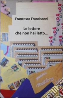 Le lettere che non hai letto... libro di Francisconi Francesca