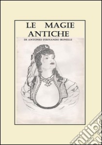 Le magie antiche. Raccolta di orazioni, esorcismi e formule del nord Sardegna ovest e nord-est Piemonte centro e sud Italia libro di Bonelli Antonio F.