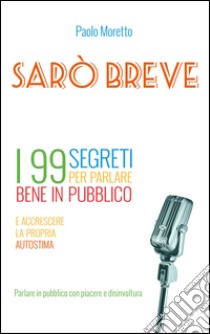 Sarò breve. I 99 segreti per parlare bene in pubblico e accrescere la propria autostima libro di Moretto Paolo