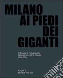 Milano ai piedi dei giganti. Fotografie di Garibaldi, Repubblica, Porta Nuova 2012-2014. Ediz. illustrata libro di Nastasi M. (cur.)