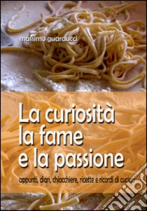 La curiosità la fame e la passione. Appunti, diari, chiacchiere, ricette e ricordi di cucina libro di Guarducci Massimo