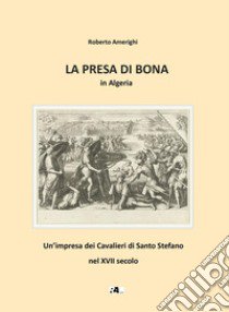 La presa di Bona in Algeria. Un'impresa dei Cavalieri di Santo Stefano nel XVII secolo libro di Amerighi Roberto