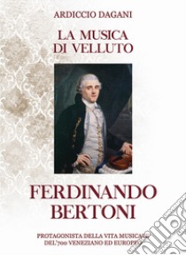 La musica di velluto Ferdinando Bertoni. Protagonista della vita musicale del'700 veneziano ed europeo libro di Dagani Ardiccio