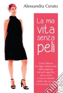 La mia vita senza peli. Come liberare tua figlia adolescente dalla prigionia dei peli superflui senza rischi e con un metodo adatto alla sua età a al suo tipo di pelo libro di Cerato Alessandra