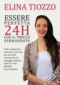 Essere perfetta 24h con il trucco permanente. Tutti i segreti che nessuno ti dirà mai per non farti rovinare da un tatuaggio estetico anche se l'hai già fatto in precedenza libro di Tiozzo Elina