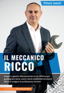 Il meccanico ricco. Imparare a gestire efficacemente la tua officina per guadagnare bene, avere clienti soddisfatti ed essere felice di svolgere la professione che ami libro di Jonesti Vittorio