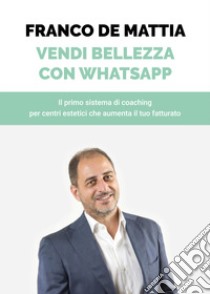 Vendi bellezza con WhatsApp. Il primo sistema di coaching per centri estetici che aumenta il tuo fatturato libro di De Mattia Franco