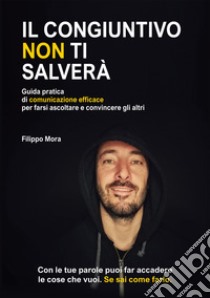 Il congiuntivo non ti salverà. Guida pratica di comunicazione efficace per farsi ascoltare e convincere gli altri libro di Mora Filippo