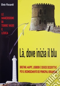 Là, dove inizia il blu. Briefing, mappe, logbook e schede descrittive per il riconoscimento dei principali organismi. Le immersioni di Torre Vado e Leuca libro di Viscardi Elvio