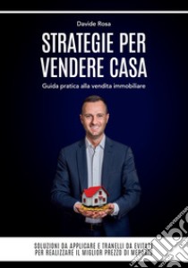 Strategie per vendere casa. Guida pratica alla vendita immobiliare. Soluzioni da applicare e tranelli da evitare, per realizzare il miglior prezzo di mercato libro di Rosa Davide