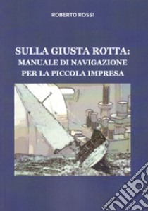 Sulla giusta rotta: manuale di navigazione per la piccola impresa libro di Rossi Roberto