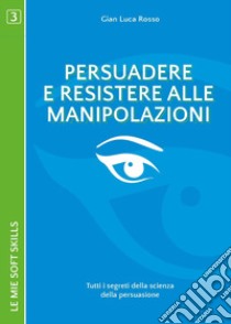 Persuadere e resistere alle manipolazioni. Tutti i segreti della scienza della persuasione libro di Rosso Gian Luca