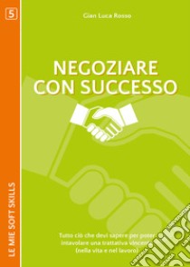 Negoziare con successo. Tutto ciò che devi sapere per poter intavolare una trattativa vincente (nella vita e nel lavoro) libro di Rosso Gian Luca