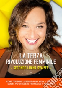 La terza rivoluzione femminile. Secondo Luana Svaizer. Come portare l'abbondanza nella tua vita senza più chiedere permesso a nessuno libro di Svaizer Luana