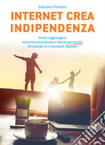 Internet crea indipendenza. Come raggiungere sicurezza economica e libertà personale sfruttando la rivoluzione digitale libro di Visintini Gabriele