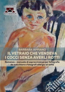 Il vetraio che vendeva i cocci senza averli rotti. Romanzo-manuale di sopravvivenza per fotografie da svecchiare e fotografi allergici ai selfie libro di Appiano Barbara