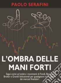 L'ombra delle mani forti. Segui come un'ombra i movimenti di fondi, banche, broker e grandi istituzionali per guadagnare tutti i giorni dai mercati finanziari libro di Serafini Paolo