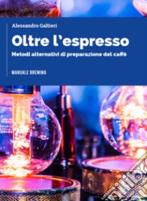 Oltre l'espresso. Metodi alternativi di preparazione del caffè libro di Galtieri Alessandro