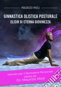 Ginnastica olistica posturale. Metodo per il benessere personale ideato dal Dr. Maurizio Mioli. Elisir di eterna giovinezza libro di Mioli Maurizio