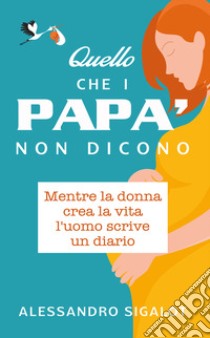 Quello che i papà non dicono. Mentre la donna crea la vita l'uomo scrive un diario libro di Sigalot Alessandro