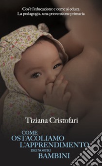 Come ostacoliamo l'apprendimento dei nostri bambini. Cos'è l'educazione e come si educa. La pedagogia, una prevenzione primaria libro di Cristofari Tiziana