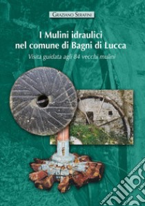 I mulini idraulici nel comune di Bagni di Lucca. Visita guidata agli 84 vecchi mulini. Ediz. illustrata libro di Serafini Graziano