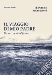 Il viaggio di mio padre. Un racconto sul futuro libro di Andreuccetti Patrizio