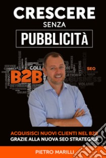 Crescere senza pubblicità. Acquisisci nuovi clienti nel B2B grazie alla nuova SEO strategica libro di Marilli Pietro