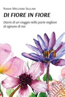 Di fiore in fiore. Diario di un viaggio nella parte migliore di ognuno di noi libro di Miccioni Sellari Nadia