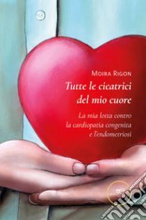 Tutte le cicatrici del mio cuore. La mia lotta contro la cardiopatia congenita e l'endometriosi libro di Rigon Moira