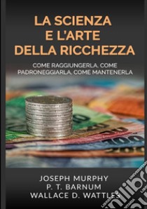 La scienza e l'arte della ricchezza. Come raggiungerla, come padroneggiarla, come mantenerla libro di Wattles Wallace D.; Murphy Joseph; Barnum Phineas Taylor