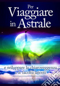 Per viaggiare in astrale e sviluppare la chiaroveggenza e le facoltà latenti libro di Bellotti Luigi