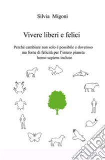 Vivere liberi e felici. Perché cambiare non solo é possibile e doveroso ma fonte di felicità per l'intero pianeta homo sapiens incluso libro di Migoni Silvia