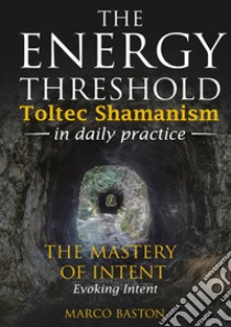 The energy threshold. Toltec shamanism in daily practice. Vol. 3: The mastery of intent. Evoking intent libro di Baston Marco