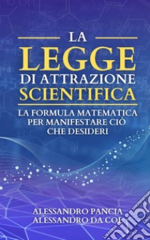 La legge di attrazione scientifica. La formula matematica per manifestare ciò che desideri libro di Da Col Alessandro; Pancia Alessandro