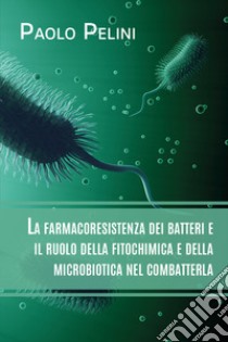 La farmacoresistenza dei batteri e il ruolo della fitochimica e della microbiotica nel combatterla libro di Pelini Paolo