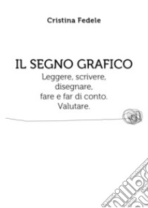 Il segno grafico. Leggere, scrivere, disegnare, fare e far di conto. Valutare. libro di Fedele Cristina