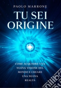 Tu sei origine. Come acquisire una nuova visione del mondo e creare una nuova realtà libro di Marrone Paolo