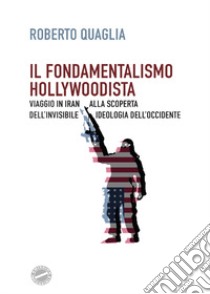 Il fondamentalismo hollywoodista. Viaggio in Iran alla scoperta dell'invisibile ideologia dell'Occidente libro di Quaglia Roberto