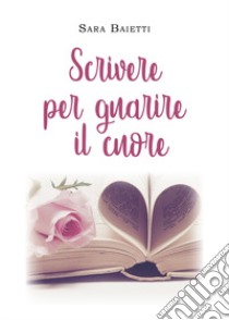 Scrivere per guarire il cuore libro di Baietti Sara