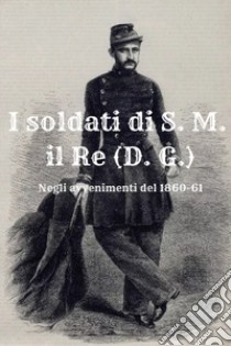 I soldati di S. M. il Re (D. G.). Negli avvenimenti del 1860-61 libro di Cardillo Massimo