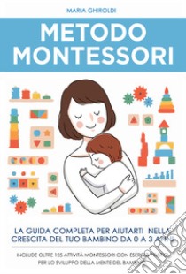 Metodo Montessori. La guida completa per aiutarti nella crescita del tuo bambino da 0 a 3 anni libro di Ghiroldi Maria