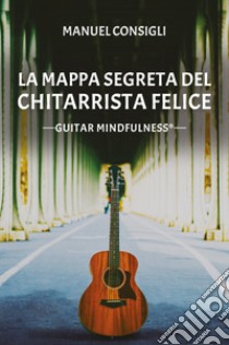 La mappa segreta del chitarrista felice. Guitar mindfulness libro di Consigli Manuel