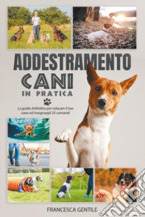 Addestramento cani in pratica. La guida definitiva per educare il tuo cane ed insegnargli 25 comandi libro di Gentile Francesca