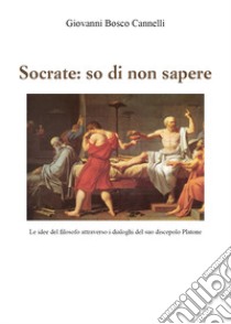 Socrate: so di non sapere. Le idee del filosofo attraverso i dialoghi del suo discepolo Platone libro di Cannelli Giovanni