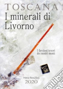 Toscana. I minerali di Livorno. I favolosi tesori dei nostri monti libro di Bonifazi Marco